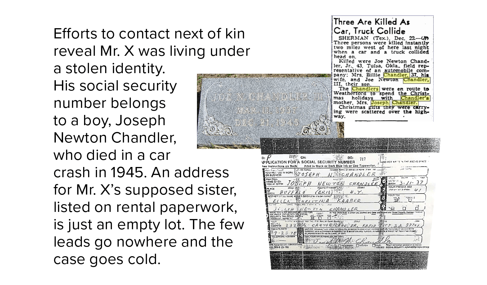 Efforts to contact next of kin reveal Mr. X was living under a stolen identity. His social security number belongs to a boy, Joseph Newton Chandler, who died in a car crash in 1945. An address for Mr. X’s supposed sister, listed on rental paperwork, is just an empty lot. The few leads go nowhere, and the case goes cold.
