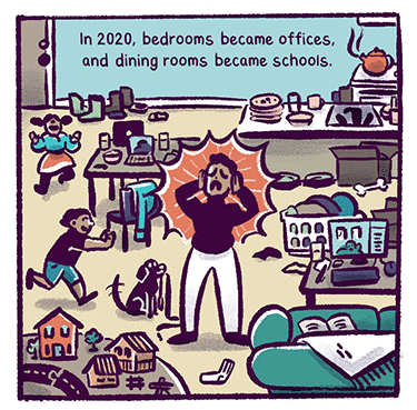 Illustration: A frazzled looking person in a messy living room with two kids running around and a dog. Text: In 2020, bedrooms became offices, and dining rooms became schools.