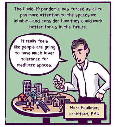 Text: The Covid-19 pandemic has forced us all to pay more attention to the spaces we inhabit and consider how they could work better for us. Illustration: 4. The Covid-19 pandemic has forced us all to pay more attention to the spaces we inhabit and consider how they could work better for us. Alt text: A man stands next looking at a small table covered with toy sized buildings, cars and trees, he holds a building in his hand. He’s saying: “It really feels like people are going to have much lower tolerance for mediocre spaces.” –Mark Faulkner, architect, PAU