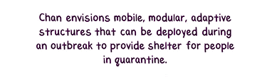 Text: Chan envisions mobile, modular, adaptive structures that can be deployed during an outbreak to provide shelter for people in quarantine.