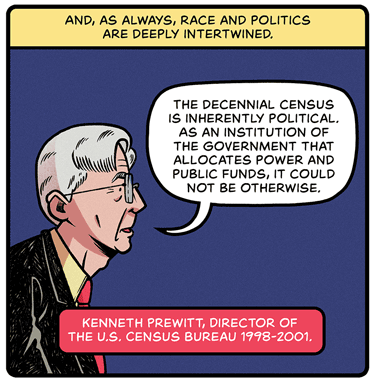 And as always, race and politics are deeply intertwined. Illustration: Side view of gray-haired man with glasses and word bubble. He is saying: “The decennial Census is inherently political. As an institution of the government that allocated power and public funds, it could not be otherwise.” — Kenneth Prewitt, director of the US Census Bureau 1998-2001.